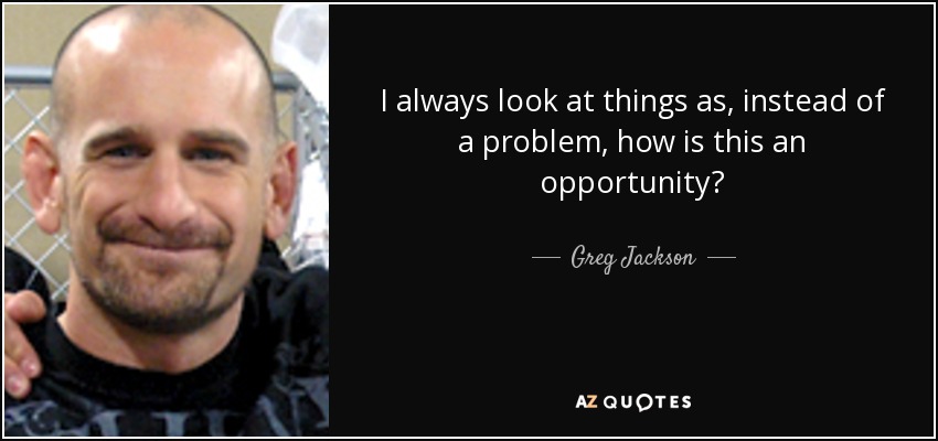 I always look at things as, instead of a problem, how is this an opportunity? - Greg Jackson