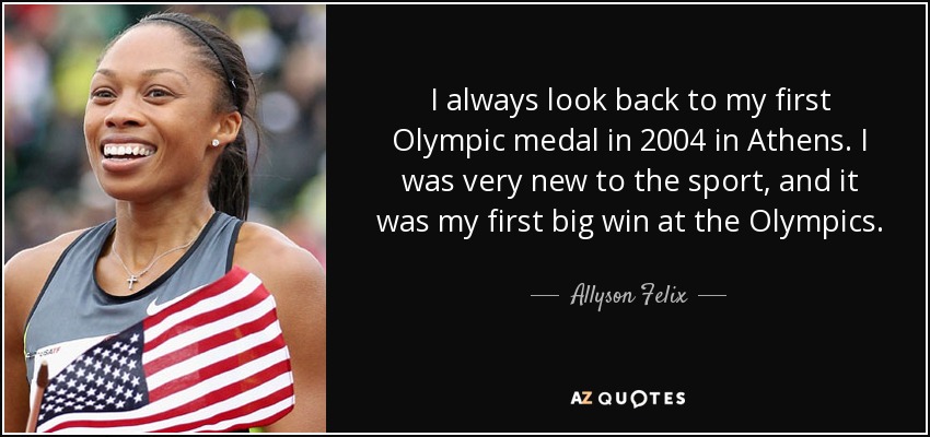 I always look back to my first Olympic medal in 2004 in Athens. I was very new to the sport, and it was my first big win at the Olympics. - Allyson Felix