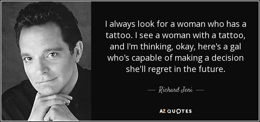 I always look for a woman who has a tattoo. I see a woman with a tattoo, and I'm thinking, okay, here's a gal who's capable of making a decision she'll regret in the future. - Richard Jeni
