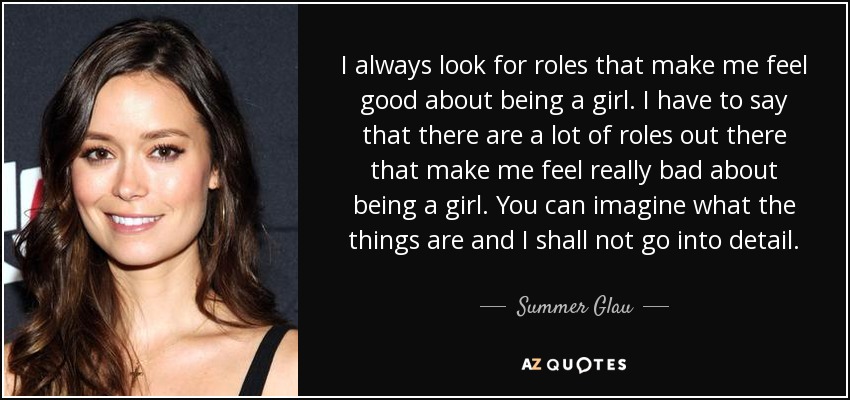 I always look for roles that make me feel good about being a girl. I have to say that there are a lot of roles out there that make me feel really bad about being a girl. You can imagine what the things are and I shall not go into detail. - Summer Glau