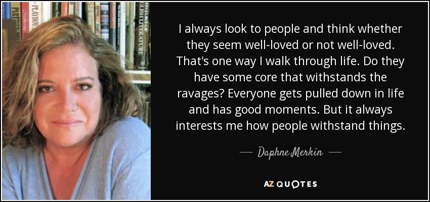 I always look to people and think whether they seem well-loved or not well-loved. That's one way I walk through life. Do they have some core that withstands the ravages? Everyone gets pulled down in life and has good moments. But it always interests me how people withstand things. - Daphne Merkin