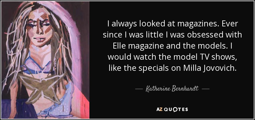 I always looked at magazines. Ever since I was little I was obsessed with Elle magazine and the models. I would watch the model TV shows, like the specials on Milla Jovovich. - Katherine Bernhardt