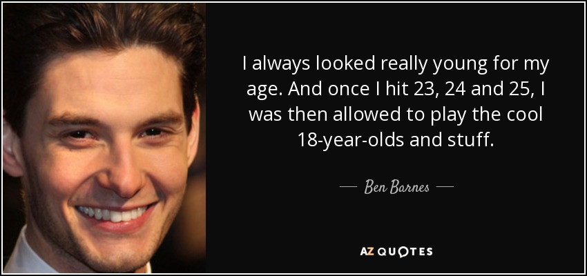 I always looked really young for my age. And once I hit 23, 24 and 25, I was then allowed to play the cool 18-year-olds and stuff. - Ben Barnes