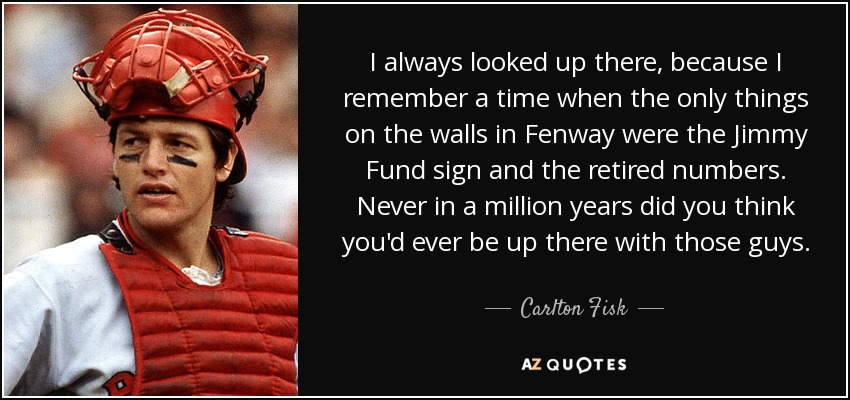 I always looked up there, because I remember a time when the only things on the walls in Fenway were the Jimmy Fund sign and the retired numbers. Never in a million years did you think you'd ever be up there with those guys. - Carlton Fisk