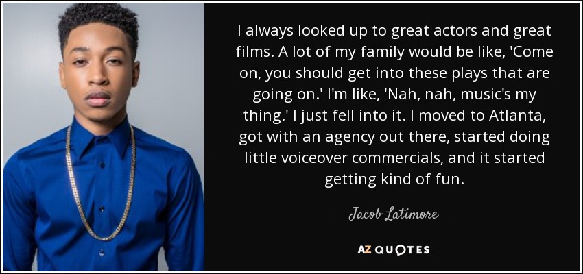 I always looked up to great actors and great films. A lot of my family would be like, 'Come on, you should get into these plays that are going on.' I'm like, 'Nah, nah, music's my thing.' I just fell into it. I moved to Atlanta, got with an agency out there, started doing little voiceover commercials, and it started getting kind of fun. - Jacob Latimore
