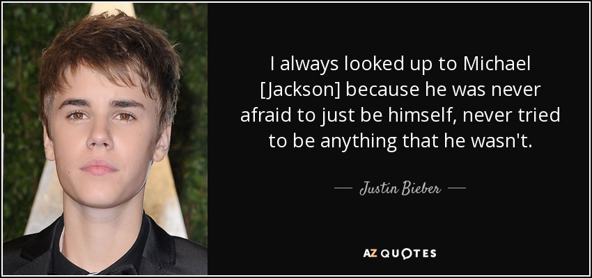 I always looked up to Michael [Jackson] because he was never afraid to just be himself, never tried to be anything that he wasn't. - Justin Bieber