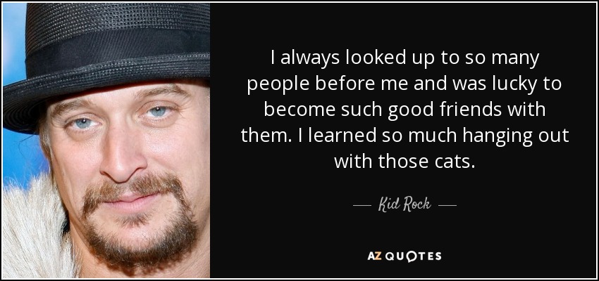 I always looked up to so many people before me and was lucky to become such good friends with them. I learned so much hanging out with those cats. - Kid Rock