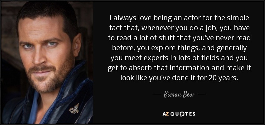 I always love being an actor for the simple fact that, whenever you do a job, you have to read a lot of stuff that you've never read before, you explore things, and generally you meet experts in lots of fields and you get to absorb that information and make it look like you've done it for 20 years. - Kieran Bew