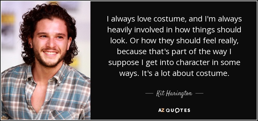 I always love costume, and I'm always heavily involved in how things should look. Or how they should feel really, because that's part of the way I suppose I get into character in some ways. It's a lot about costume. - Kit Harington