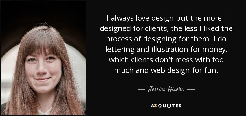 I always love design but the more I designed for clients, the less I liked the process of designing for them. I do lettering and illustration for money, which clients don't mess with too much and web design for fun. - Jessica Hische