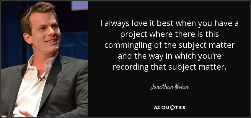 I always love it best when you have a project where there is this commingling of the subject matter and the way in which you're recording that subject matter. - Jonathan Nolan
