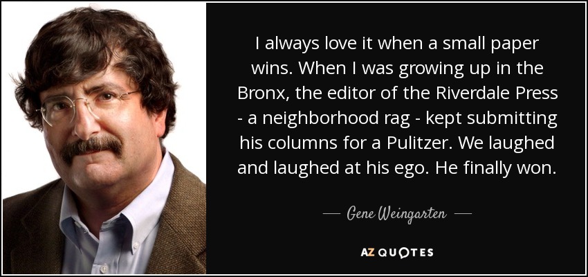 I always love it when a small paper wins. When I was growing up in the Bronx, the editor of the Riverdale Press - a neighborhood rag - kept submitting his columns for a Pulitzer. We laughed and laughed at his ego. He finally won. - Gene Weingarten