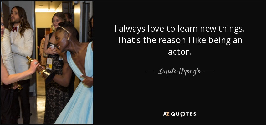 I always love to learn new things. That's the reason I like being an actor. - Lupita Nyong'o