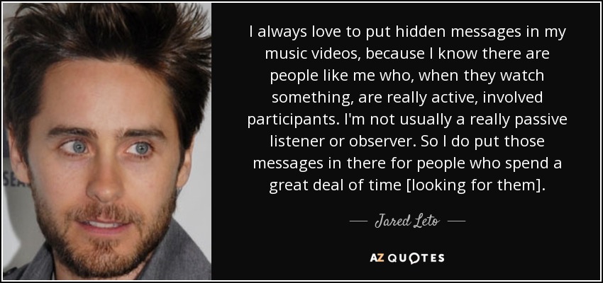 I always love to put hidden messages in my music videos, because I know there are people like me who, when they watch something, are really active, involved participants. I'm not usually a really passive listener or observer. So I do put those messages in there for people who spend a great deal of time [looking for them]. - Jared Leto