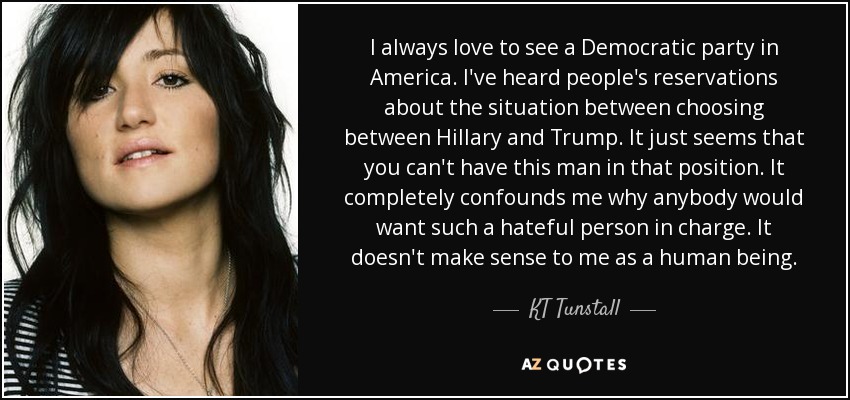 I always love to see a Democratic party in America. I've heard people's reservations about the situation between choosing between Hillary and Trump. It just seems that you can't have this man in that position. It completely confounds me why anybody would want such a hateful person in charge. It doesn't make sense to me as a human being. - KT Tunstall