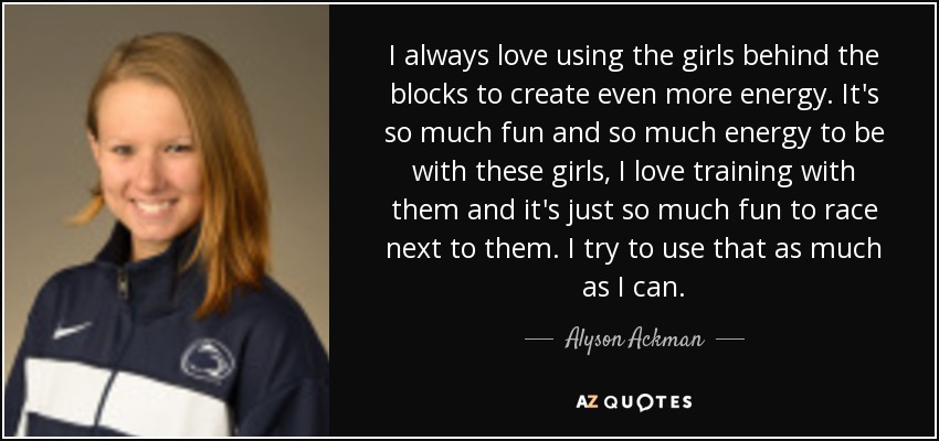 I always love using the girls behind the blocks to create even more energy. It's so much fun and so much energy to be with these girls, I love training with them and it's just so much fun to race next to them. I try to use that as much as I can. - Alyson Ackman