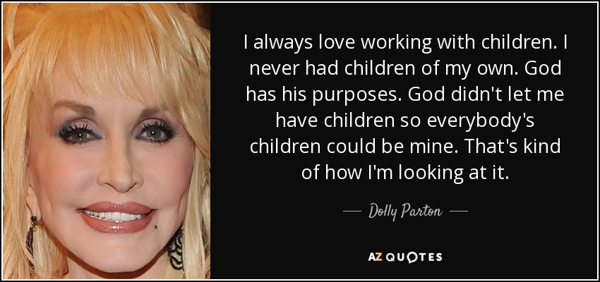 I always love working with children. I never had children of my own. God has his purposes. God didn't let me have children so everybody's children could be mine. That's kind of how I'm looking at it. - Dolly Parton