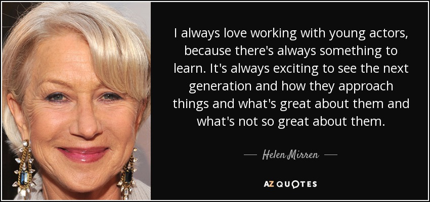 I always love working with young actors, because there's always something to learn. It's always exciting to see the next generation and how they approach things and what's great about them and what's not so great about them. - Helen Mirren