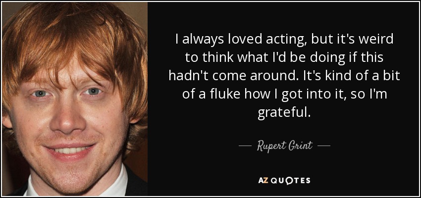I always loved acting, but it's weird to think what I'd be doing if this hadn't come around. It's kind of a bit of a fluke how I got into it, so I'm grateful. - Rupert Grint