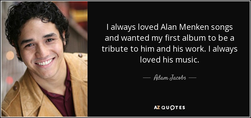I always loved Alan Menken songs and wanted my first album to be a tribute to him and his work. I always loved his music. - Adam Jacobs