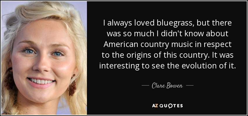 I always loved bluegrass, but there was so much I didn't know about American country music in respect to the origins of this country. It was interesting to see the evolution of it. - Clare Bowen