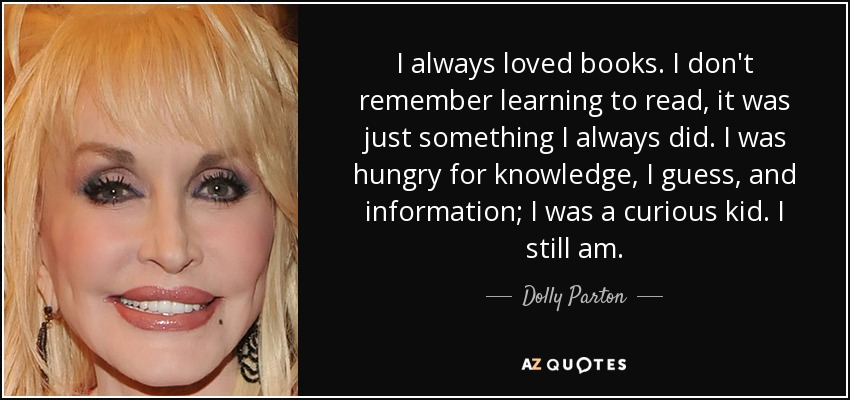 I always loved books. I don't remember learning to read, it was just something I always did. I was hungry for knowledge, I guess, and information; I was a curious kid. I still am. - Dolly Parton