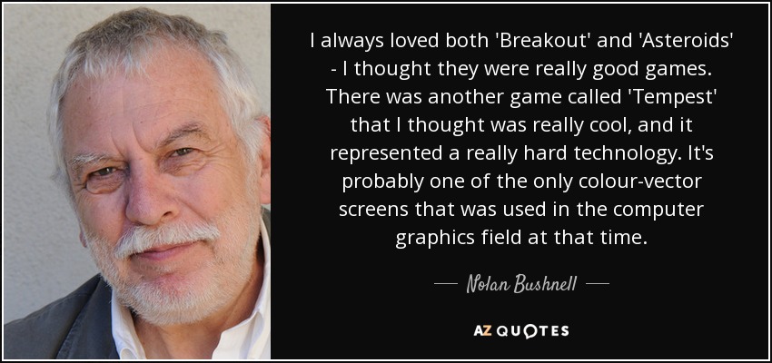 I always loved both 'Breakout' and 'Asteroids' - I thought they were really good games. There was another game called 'Tempest' that I thought was really cool, and it represented a really hard technology. It's probably one of the only colour-vector screens that was used in the computer graphics field at that time. - Nolan Bushnell