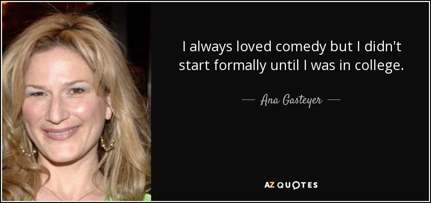 I always loved comedy but I didn't start formally until I was in college. - Ana Gasteyer