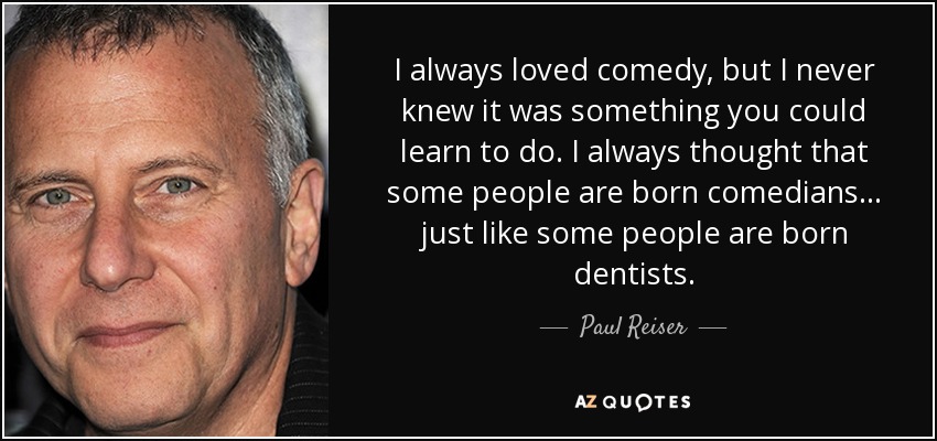 I always loved comedy, but I never knew it was something you could learn to do. I always thought that some people are born comedians ... just like some people are born dentists. - Paul Reiser