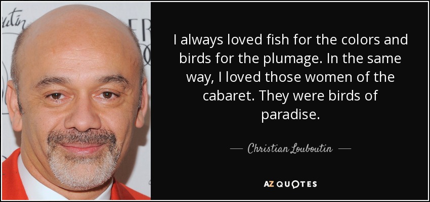 I always loved fish for the colors and birds for the plumage. In the same way, I loved those women of the cabaret. They were birds of paradise. - Christian Louboutin