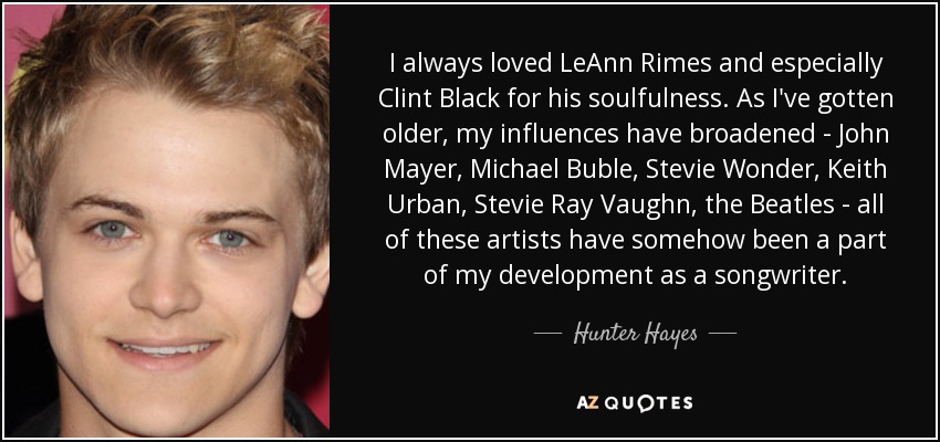 I always loved LeAnn Rimes and especially Clint Black for his soulfulness. As I've gotten older, my influences have broadened - John Mayer, Michael Buble, Stevie Wonder, Keith Urban, Stevie Ray Vaughn, the Beatles - all of these artists have somehow been a part of my development as a songwriter. - Hunter Hayes