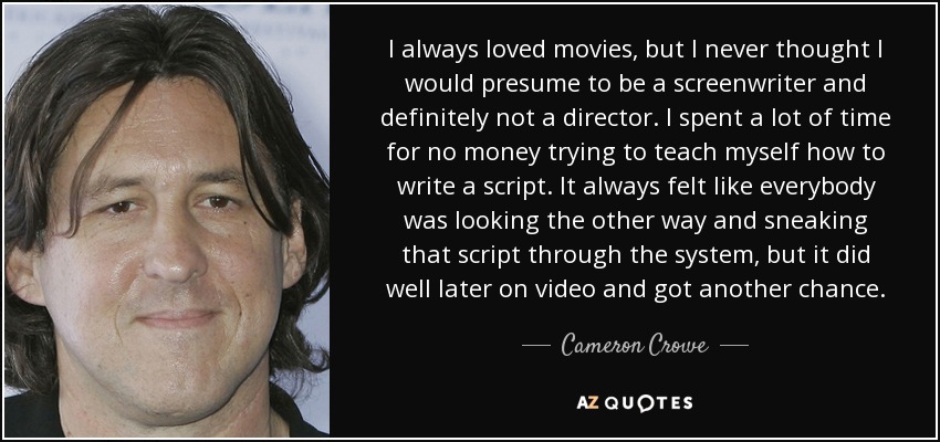 I always loved movies, but I never thought I would presume to be a screenwriter and definitely not a director. I spent a lot of time for no money trying to teach myself how to write a script. It always felt like everybody was looking the other way and sneaking that script through the system, but it did well later on video and got another chance. - Cameron Crowe