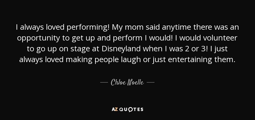 I always loved performing! My mom said anytime there was an opportunity to get up and perform I would! I would volunteer to go up on stage at Disneyland when I was 2 or 3! I just always loved making people laugh or just entertaining them. - Chloe Noelle