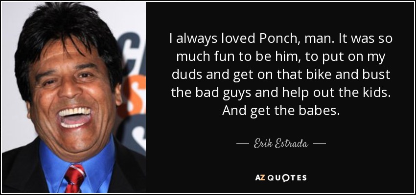 I always loved Ponch, man. It was so much fun to be him, to put on my duds and get on that bike and bust the bad guys and help out the kids. And get the babes. - Erik Estrada