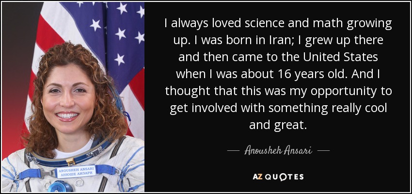 I always loved science and math growing up. I was born in Iran; I grew up there and then came to the United States when I was about 16 years old. And I thought that this was my opportunity to get involved with something really cool and great. - Anousheh Ansari