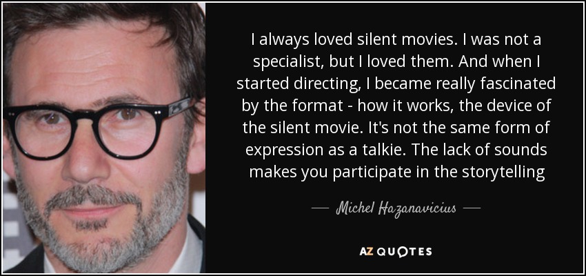 I always loved silent movies. I was not a specialist, but I loved them. And when I started directing, I became really fascinated by the format - how it works, the device of the silent movie. It's not the same form of expression as a talkie. The lack of sounds makes you participate in the storytelling - Michel Hazanavicius