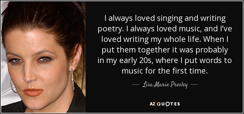 I always loved singing and writing poetry. I always loved music, and I’ve loved writing my whole life. When I put them together it was probably in my early 20s, where I put words to music for the first time. - Lisa Marie Presley