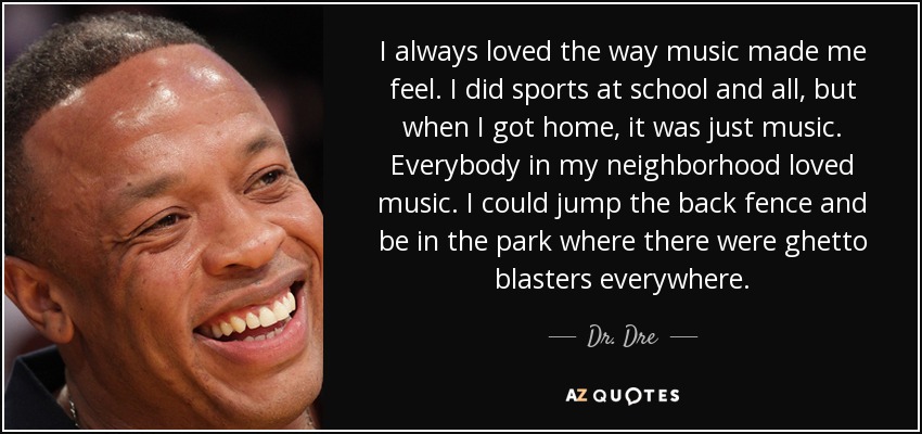I always loved the way music made me feel. I did sports at school and all, but when I got home, it was just music. Everybody in my neighborhood loved music. I could jump the back fence and be in the park where there were ghetto blasters everywhere. - Dr. Dre