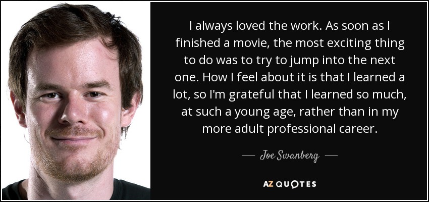 I always loved the work. As soon as I finished a movie, the most exciting thing to do was to try to jump into the next one. How I feel about it is that I learned a lot, so I'm grateful that I learned so much, at such a young age, rather than in my more adult professional career. - Joe Swanberg
