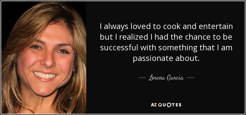 I always loved to cook and entertain but I realized I had the chance to be successful with something that I am passionate about. - Lorena Garcia
