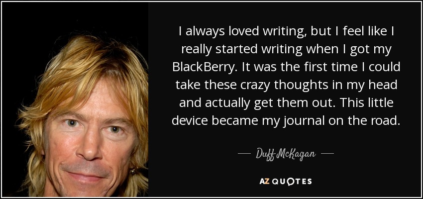 I always loved writing, but I feel like I really started writing when I got my BlackBerry . It was the first time I could take these crazy thoughts in my head and actually get them out. This little device became my journal on the road. - Duff McKagan
