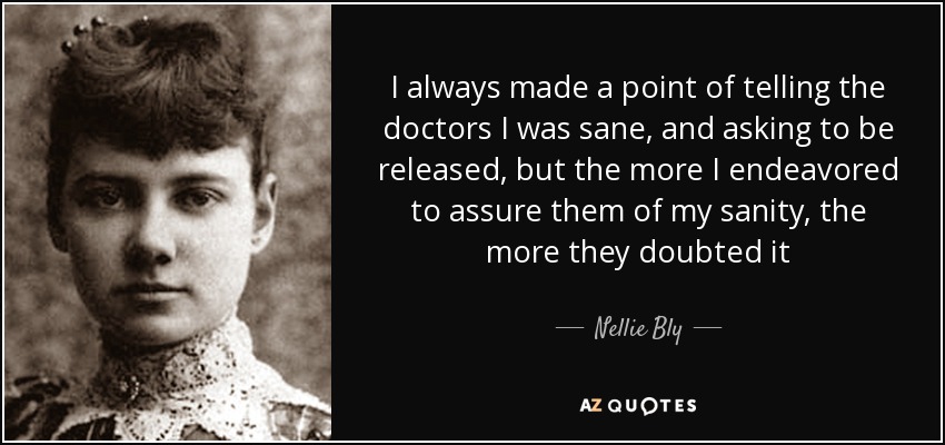 I always made a point of telling the doctors I was sane, and asking to be released, but the more I endeavored to assure them of my sanity, the more they doubted it - Nellie Bly