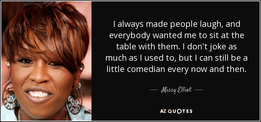 I always made people laugh, and everybody wanted me to sit at the table with them. I don't joke as much as I used to, but I can still be a little comedian every now and then. - Missy Elliot