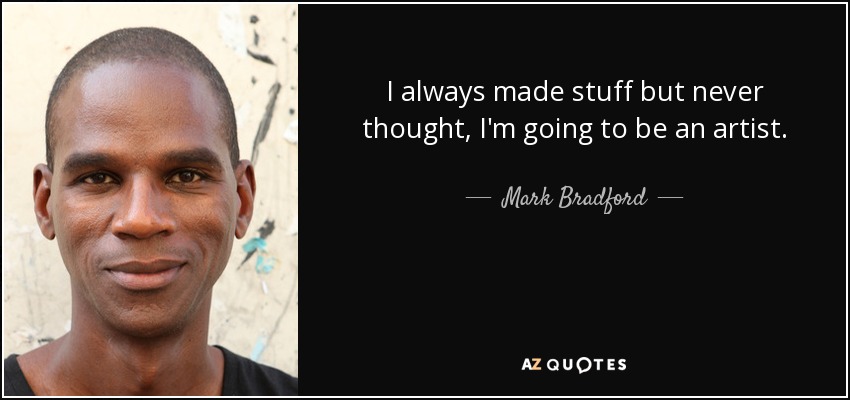 I always made stuff but never thought, I'm going to be an artist. - Mark Bradford