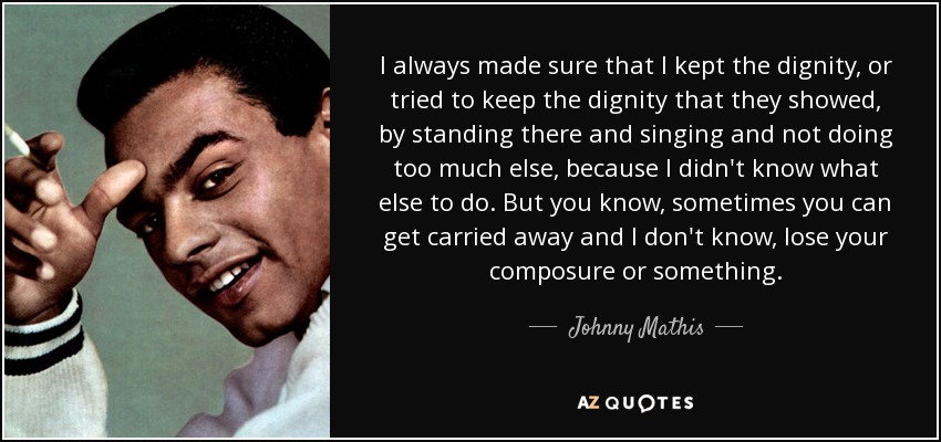 I always made sure that I kept the dignity, or tried to keep the dignity that they showed, by standing there and singing and not doing too much else, because I didn't know what else to do. But you know, sometimes you can get carried away and I don't know, lose your composure or something. - Johnny Mathis