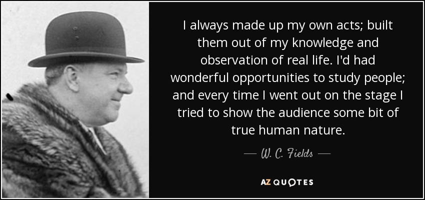 I always made up my own acts; built them out of my knowledge and observation of real life. I'd had wonderful opportunities to study people; and every time I went out on the stage I tried to show the audience some bit of true human nature. - W. C. Fields