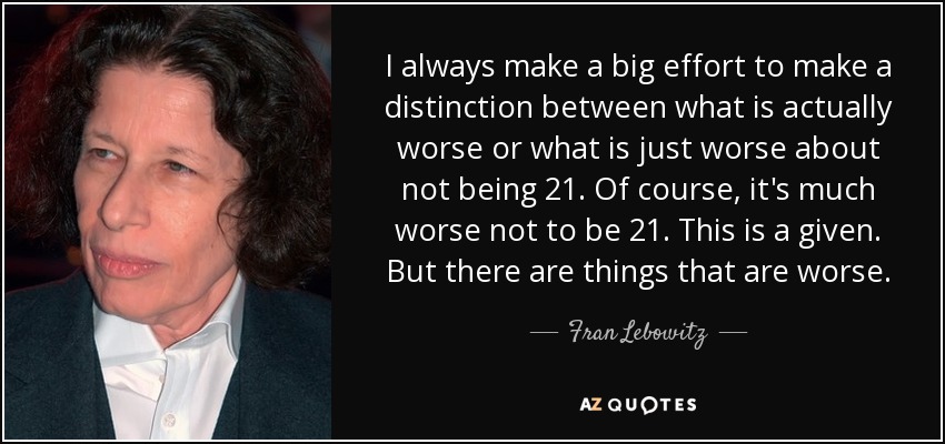 I always make a big effort to make a distinction between what is actually worse or what is just worse about not being 21. Of course, it's much worse not to be 21. This is a given. But there are things that are worse. - Fran Lebowitz