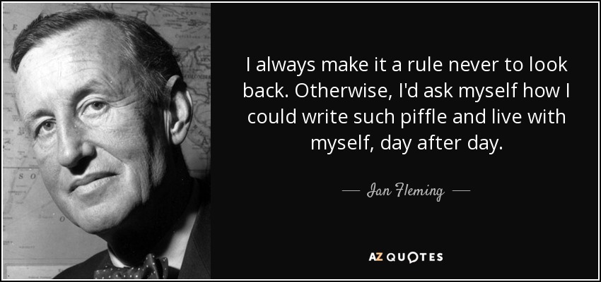 I always make it a rule never to look back. Otherwise, I'd ask myself how I could write such piffle and live with myself, day after day. - Ian Fleming