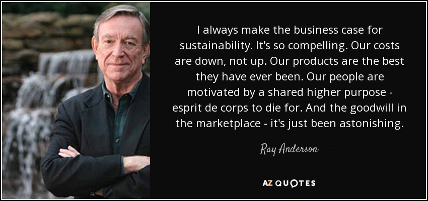 I always make the business case for sustainability. It's so compelling. Our costs are down, not up. Our products are the best they have ever been. Our people are motivated by a shared higher purpose - esprit de corps to die for. And the goodwill in the marketplace - it's just been astonishing. - Ray Anderson