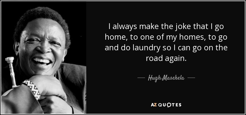 I always make the joke that I go home, to one of my homes, to go and do laundry so I can go on the road again. - Hugh Masekela